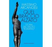 QUEL BRACCIO ALZATO. STORIA DEL SALUTO «ROMANO» - ARCANGELI MASSIMO -