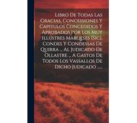 Libro De Todas Las Gracias, Concessiones Y Capitulos Concedidos Y Aprobados Por Los Muy Illustres Marqeses [sic], Condes Y Condessas De Quirra ... Al ... Todos Los Vassallos De Dicho Judicado ......