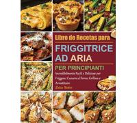 Libro di Ricette per Friggitrice ad Aria per Principianti: Incredibilmente Facili e Deliziose per Friggere, Cuocere al Forno, Grillare e Arrostituire