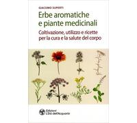 Erbe aromatiche e piante medicinali. Coltivazione, utilizzo e ricette per la cura e la salute del corpo