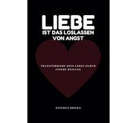 Liebe ist das Loslassen von Angst: Transformiere dein Leben durch innere Heilung