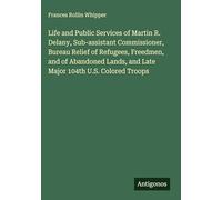 Life and Public Services of Martin R. Delany, Sub-assistant Commissioner, Bureau Relief of Refugees, Freedmen, and of Abandoned Lands, and Late Major 104th U.S. Colored Troops
