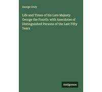 Life and Times of his Late Majesty George the Fourth: with Anecdotes of Distinguished Persons of the Last Fifty Years