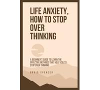 LIFE ANXIETY, HOW TO STOP OVER THINKING: A Beginner’s Guide to Learn the Effective Methods that Help You to Stop Over Thinking