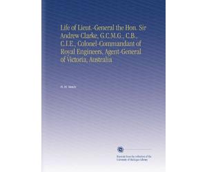 Life of Lieut.-General the Hon. Sir Andrew Clarke, G.C.M.G., C.B., C.I.E., Colonel-Commandant of Royal Engineers, Agent-General of Victoria, Australia