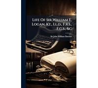 Life Of Sir William E. Logan, Kt., Ll.d., F.r.s., F.g.s., &c