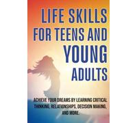 LIFE SKILLS FOR TEENS AND YOUNG ADULTS: ACHIEVE YOUR DREAMS BY LEARNING CRITICAL THINKING, RELATIONSHIPS, DECISION MAKING, AND MORE