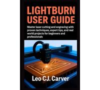 LIGHTBURN USER GUIDE: Master Laser Cutting and Engraving with Proven Techniques, Expert Tips, and Real-World Projects for Beginners and Professionals