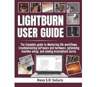LIGHTBURN USER GUIDE: The Complete guide to Mastering file workflows, troubleshooting software and hardware, optimizing machine setup, and solving inconsistent burns.
