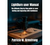 LightBurn user Manual: The Ultimate Step by Step guide to Laser Cutting and Engraving with Confidence