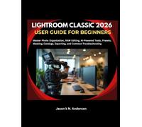 LIGHTROOM CLASSIC 2026 USER GUIDE FOR BEGINNERS: Master Photo Organization, RAW Editing, AI-Powered Tools, Presets, Masking, Catalogs, Exporting, and Common Troubleshooting