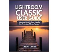 LIGHTROOM CLASSIC USER GUIDE: Streamline Your Workflow, Organize Your Archive, and Elevate Your Art