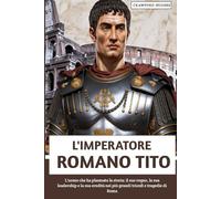 L'imperatore Romano Tito: L'uomo che ha plasmato la storia: il suo regno, la sua leadership e la sua eredità nei più grandi trionfi e tragedie di Roma