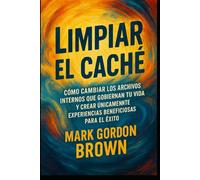 Limpiar el Caché Cómo cambiar los archivos internos que gobiernan tu vida y crear únicamente experiencias beneficiosas para el éxito