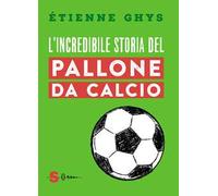 L'incredibile storia del pallone da calcio. Tutto quello che devi sapere sul mondo del pallone e del calcio