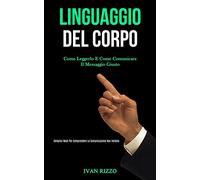 Linguaggio Del Corpo: Come leggerlo e come comunicare il messaggio giusto (Semplici modi per comprendere la comunicazione non verbale)