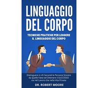 Linguaggio del Corpo: Tecniche Pratiche per Leggere il Linguaggio del Corpo, Distinguere in 45 Secondi le Persone Sincere da quelle False ed Ottenere il SUCCESSO sia nel Lavoro che nella Vita Privata!
