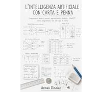 L'INTELLIGENZA ARTIFICIALE CON CARTA E PENNA: Comprendere davvero neuroni, apprendimento, chatbot e ChatGPT senza programmare una sola riga di codice
