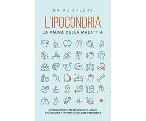 L'ipocondria, la paura della malattia: Come può finalmente comprendere la paura della malattia e liberarsi da essa passo dopo passo