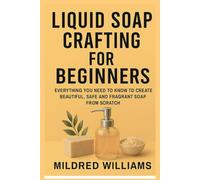 Liquid Soap Crafting for Beginners: Everything You Need to Know to Create Beautiful, Safe, and Fragrant Soaps from Scratch