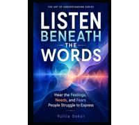 LISTEN BENEATH THE WORDS: Hear the Feelings, Needs, and Fears People Struggle to Express