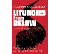 Liturgies from Below: 462 Acts of Worship; Prayers from People at the Ends of the World