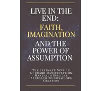 Live in the End: Faith, Imagination, and the Power of Assumption: The Ultimate Neville Goddard Manifestation Manual: A Biblical Approach to Conscious Creation