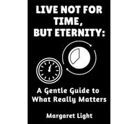 Live Not For Time, But Eternity: A Gentle Guide to What Really Matters.: Let go of hurry, embrace deeper purpose, and live with peace and meaning.