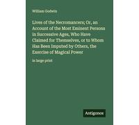 Lives of the Necromancers; Or, an Account of the Most Eminent Persons in Successive Ages, Who Have Claimed for Themselves, or to Whom Has Been Imputed ... the Exercise of Magical Power: in large print