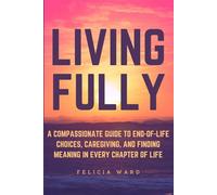 Living Fully: A Compassionate Guide to End-of-Life Choices, Caregiving, and Finding Meaning in Every Chapter of Life