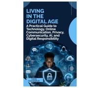 LIVING IN THE DIGITAL AGE: A Practical Guide to Technology, Online Communication, Privacy, Cybersecurity, AI, and Digital Responsibility