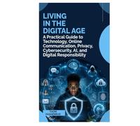 LIVING IN THE DIGITAL AGE: A Practical Guide to Technology, Online Communication, Privacy, Cybersecurity, AI, and Digital Responsibility