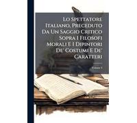 Lo Spettatore Italiano, Preceduto Da Un Saggio Critico Sopra I Filosofi Morali E I Dipintori De' Costumi E De' Caratteri