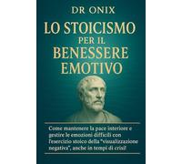 LO STOICISMO PER IL BENESSERE EMOTIVO: Come mantenere la pace interiore e gestire le emozioni difficili con l'esercizio stoico della "visualizzazione negativa", anche in tempi di crisi!