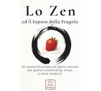 Lo Zen ed il Sapore della Fragola: Un protocollo pratico di igiene mentale per gestire overthinking, stress e ansia moderna