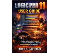 LOGIC PRO 11 USER GUIDE: The Step-by-Step Beginner’s Handbook to Recording, Editing, Mixing, and Producing Professional Music with Confidence
