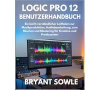 LOGIC PRO 12 BENUTZERHANDBUCH: Ein leicht verständlicher Leitfaden zur Musikproduktion, Audiobearbeitung, zum Mischen und Mastering für Kreative und Produzenten