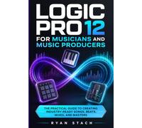 LOGIC PRO 12 FOR MUSICIANS AND MUSIC PRODUCERS: The Practical Guide to Creating Industry-Ready Songs, Beats, Mixes, and Masters