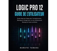 LOGIC PRO 12 GUIDE DE L'UTILISATEUR: Guide étape par étape pour l'enregistrement, Montage et mixage pour un son professionnel Musique en toute confiance