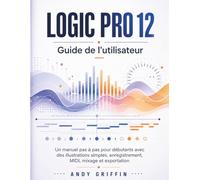 LOGIC PRO 12 GUIDE DE L'UTILISATEUR: Un manuel pas à pas pour débutants avec des illustrations simples, enregistrement, MIDI, mixage et exportation