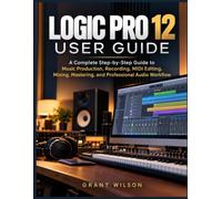LOGIC PRO 12 USER GUIDE: A Complete Step-by-Step Guide to Music Production, Recording, MIDI Editing, Mixing, Mastering, and Professional Audio Workflow