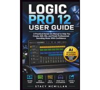 LOGIC PRO 12 USER GUIDE: A Practical Hands-On Manual to Help You Create, Edit, Mix, and Finish Professional-Sounding Music With Confidence