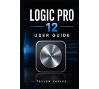 LOGIC PRO 12 USER GUIDE: A Step-by-Step Manual to Music Production, Recording, Editing, Mixing, and Mastering from Beginner to Advanced