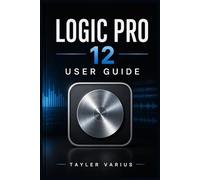 LOGIC PRO 12 USER GUIDE: A Step-by-Step Manual to Music Production, Recording, Editing, Mixing, and Mastering from Beginner to Advanced