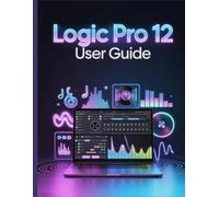 Logic Pro 12 User Guide: The Complete Handbook to Music Production Mastery Build Confident, Pro-Quality Songs Faster Than Ever Before