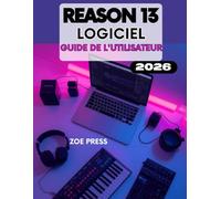 LOGICIEL REASON 13 GUIDE DE L’UTILISATEUR: Le guide complet étape par étape pour produire, créer et mixer de la musique en toute simplicité