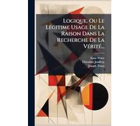 Logique, Ou Le LÃ(c)gitime Usage De La Raison Dans La Recherche De La VÃ(c)ritÃ(c)...