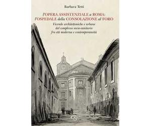L'opera assistenziale a Roma: l'ospedale della Consolazione al Foro. Vicende architettoniche e urbane del complesso socio-sanitario fra età moderna e contemporaneità