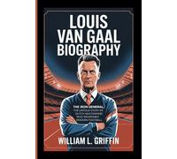 LOUIS VAN GAAL BIOGRAPHY: The Iron General, The Untold Story of the Dutch Mastermind Who Redefined Modern Football