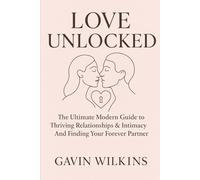 Love Unlocked: The Ultimate Modern Guide to Thriving Relationships, Intimacy, and Finding Your Forever Partner